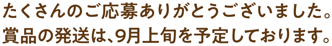たくさんのご応募ありがとうございました。 賞品の発送は、9月上旬を予定しております。